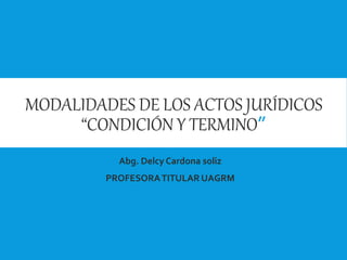 MODALIDADES DE LOS ACTOS JURÍDICOS
“CONDICIÓN Y TERMINO”
Abg. Delcy Cardona soliz
PROFESORATITULAR UAGRM
 