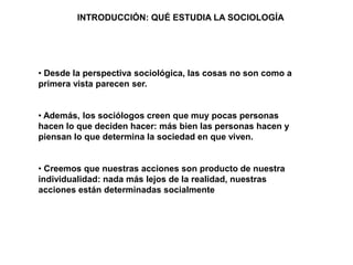 • Desde la perspectiva sociológica, las cosas no son como a
primera vista parecen ser.
• Además, los sociólogos creen que muy pocas personas
hacen lo que deciden hacer: más bien las personas hacen y
piensan lo que determina la sociedad en que viven.
• Creemos que nuestras acciones son producto de nuestra
individualidad: nada más lejos de la realidad, nuestras
acciones están determinadas socialmente
INTRODUCCIÓN: QUÉ ESTUDIA LA SOCIOLOGÍA
 