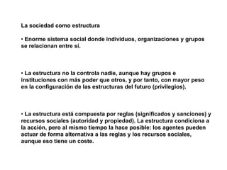 La sociedad como estructura
• Enorme sistema social donde individuos, organizaciones y grupos
se relacionan entre sí.
• La estructura no la controla nadie, aunque hay grupos e
instituciones con más poder que otros, y por tanto, con mayor peso
en la configuración de las estructuras del futuro (privilegios).
• La estructura está compuesta por reglas (significados y sanciones) y
recursos sociales (autoridad y propiedad). La estructura condiciona a
la acción, pero al mismo tiempo la hace posible: los agentes pueden
actuar de forma alternativa a las reglas y los recursos sociales,
aunque eso tiene un coste.
 