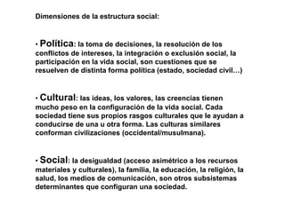 Dimensiones de la estructura social:
• Política: la toma de decisiones, la resolución de los
conflictos de intereses, la integración o exclusión social, la
participación en la vida social, son cuestiones que se
resuelven de distinta forma política (estado, sociedad civil…)
• Cultural: las ideas, los valores, las creencias tienen
mucho peso en la configuración de la vida social. Cada
sociedad tiene sus propios rasgos culturales que le ayudan a
conducirse de una u otra forma. Las culturas similares
conforman civilizaciones (occidental/musulmana).
• Social: la desigualdad (acceso asimétrico a los recursos
materiales y culturales), la familia, la educación, la religión, la
salud, los medios de comunicación, son otros subsistemas
determinantes que configuran una sociedad.
 