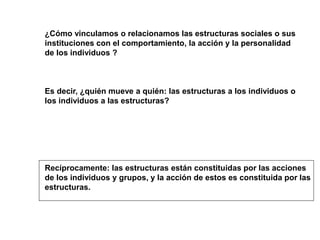 ¿Cómo vinculamos o relacionamos las estructuras sociales o sus
instituciones con el comportamiento, la acción y la personalidad
de los individuos ?
Es decir, ¿quién mueve a quién: las estructuras a los individuos o
los individuos a las estructuras?
Recíprocamente: las estructuras están constituidas por las acciones
de los individuos y grupos, y la acción de estos es constituida por las
estructuras.
 