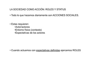 LA SOCIEDAD COMO ACCIÓN: ROLES Y STATUS
• Todo lo que hacemos diariamente son ACCIONES SOCIALES.
• Estas requieren:
•Actor/actores
•Entorno físico (contexto)
•Expectativas de los actores
• Cuando actuamos con expectativas definidas ejercemos ROLES
 