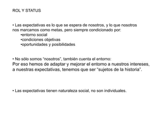 ROL Y STATUS
• Las expectativas es lo que se espera de nosotros, y lo que nosotros
nos marcamos como metas, pero siempre condicionado por:
•entorno social
•condiciones objetivas
•oportunidades y posibilidades
• No sólo somos “nosotros”, también cuenta el entorno:
Por eso hemos de adaptar y mejorar el entorno a nuestros intereses,
a nuestras expectativas, tenemos que ser “sujetos de la historia”.
• Las expectativas tienen naturaleza social, no son individuales.
 