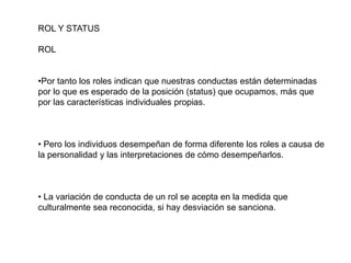 ROL Y STATUS
ROL
•Por tanto los roles indican que nuestras conductas están determinadas
por lo que es esperado de la posición (status) que ocupamos, más que
por las características individuales propias.
• Pero los individuos desempeñan de forma diferente los roles a causa de
la personalidad y las interpretaciones de cómo desempeñarlos.
• La variación de conducta de un rol se acepta en la medida que
culturalmente sea reconocida, si hay desviación se sanciona.
 