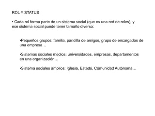 ROL Y STATUS
• Cada rol forma parte de un sistema social (que es una red de roles), y
ese sistema social puede tener tamaño diverso:
•Pequeños grupos: familia, pandilla de amigos, grupo de encargados de
una empresa…
•Sistemas sociales medios: universidades, empresas, departamentos
en una organización…
•Sistema sociales amplios: Iglesia, Estado, Comunidad Autónoma…
 