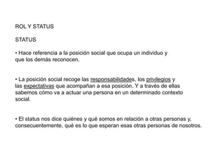 ROL Y STATUS
STATUS
• Hace referencia a la posición social que ocupa un individuo y
que los demás reconocen.
• La posición social recoge las responsabilidades, los privilegios y
las expectativas que acompañan a esa posición. Y a través de ellas
sabemos cómo va a actuar una persona en un determinado contexto
social.
• El status nos dice quiénes y qué somos en relación a otras personas y,
consecuentemente, qué es lo que esperan esas otras personas de nosotros.
 