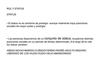 ROL Y STATUS
STATUS
• El status no es sinónimo de prestigio: aunque realmente haya posiciones
sociales de mayor poder y prestigio.
• Las personas disponemos de un conjunto de status, ocupamos distintas
posiciones sociales en un periodo de tiempo determinado. A lo largo de la vida
los status cambian:
AMIGO-NOVIO-MARIDO-CUÑADO/YERNO-PADRE-ADULTO MADURO
LIBERADO DE LOS HIJOS-VIUDO-VIEJO ABANDONADO
 