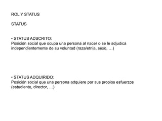 ROL Y STATUS
STATUS
• STATUS ADSCRITO:
Posición social que ocupa una persona al nacer o se le adjudica
independientemente de su voluntad (raza/etnia, sexo, …)
• STATUS ADQUIRIDO:
Posición social que una persona adquiere por sus propios esfuerzos
(estudiante, director, …)
 