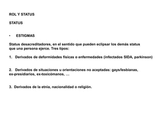 ROL Y STATUS
STATUS
• ESTIGMAS
Status desacreditadores, en el sentido que pueden eclipsar los demás status
que una persona ejerce. Tres tipos:
1. Derivados de deformidades físicas o enfermedades (infectados SIDA, parkinson)
2. Derivados de situaciones u orientaciones no aceptadas: gays/lesbianas,
ex-presidiarios, ex-toxicómanos, …
3. Derivados de la etnia, nacionalidad o religión.
 