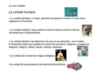 Lo uno múltiple
La unidad humana
• La unidad genética, o mejor, genérica (el género humano: lo que hace
regenerar lo humano).
• La unidad cerebral: todo cerebro humano dispone de las mismas
competencias fundamentales.
• La unidad afectiva: las lágrimas y la risa no se aprenden, son innatas.
6 emociones base son iguales en todos los humanos, antiguos y modernos:
disgusto, alegría, cólera, miedo, tristeza, sorpresa.
• La unidad de la creencia mágico-religiosa.
•La unidad de pensamiento racional-empírico-técnico.
 