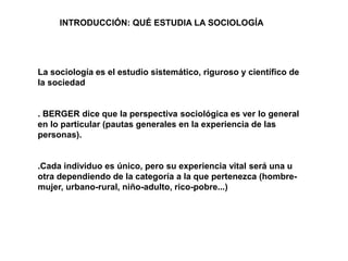 La sociología es el estudio sistemático, riguroso y científico de
la sociedad
. BERGER dice que la perspectiva sociológica es ver lo general
en lo particular (pautas generales en la experiencia de las
personas).
.Cada individuo es único, pero su experiencia vital será una u
otra dependiendo de la categoría a la que pertenezca (hombre-
mujer, urbano-rural, niño-adulto, rico-pobre...)
INTRODUCCIÓN: QUÉ ESTUDIA LA SOCIOLOGÍA
 