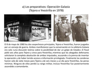 a) Los preparativos: Operación Galaxia
(Tejero e Ynestrilla en 1978)
El 8 de mayo de 1980 los dos sospechosos principales, Tejero e Ynestrillas, fueron juzgados
por un consejo de guerra. Ambos manifestaron que la conversación en la cafetería Galaxia
era solo «una discusión teórica sobre la posibilidad de dar un golpe de Estado». El fiscal
pidió seis años para Tejero y cinco para Ynestrillas, mientras que los abogados defensores
solicitaron la completa absolución de ambos imputados, acusando a la prensa de inventar
la operación y de haber tenido acceso a información privilegiada. Finalmente las condenas
fueron solo de siete meses para Tejero y de seis meses y un día para Ynestrillas, las penas
mínimas. Ninguno de ellos perdió su rango militar, incluso Ynestrillas fue posteriormente
ascendido a comandante.
 