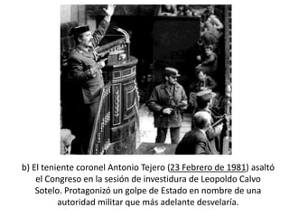 b) El teniente coronel Antonio Tejero (23 Febrero de 1981) asaltó
el Congreso en la sesión de investidura de Leopoldo Calvo
Sotelo. Protagonizó un golpe de Estado en nombre de una
autoridad militar que más adelante desvelaría.
 