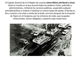 El Capitán General de la III Región de Levante Jaime Milans del Bosch y Ussía
dictó un mando en el que asumió todos los poderes civiles, judiciales y
administrativos, militarizó los servicios públicos, suspendió cualquier
actividad política o sindical e implantó un severo toque de queda. El bando se
dio a conocer a las siete y media de la tarde, una hora después de la irrupción
de Tejero en el Congreso, por las emisoras de radio, que ocupadas
militarmente, fueron obligadas a repetirlo cada media hora.
 
