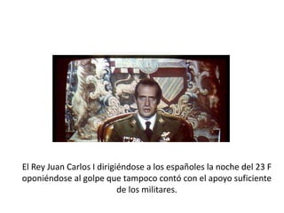 El Rey Juan Carlos I dirigiéndose a los españoles la noche del 23 F
oponiéndose al golpe que tampoco contó con el apoyo suficiente
de los militares.
 