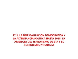 12.1. LA NORMALIZACIÓN DEMOCRÁTICA Y
LA ALTERNANCIA POLÍTICA HASTA 2018. LA
AMENAZA DEL TERRORISMO DE ETA Y EL
TERRORISMO YIHADISTA
 