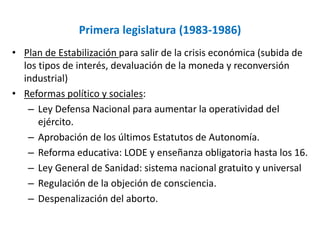 Primera legislatura (1983-1986)
• Plan de Estabilización para salir de la crisis económica (subida de
los tipos de interés, devaluación de la moneda y reconversión
industrial)
• Reformas político y sociales:
– Ley Defensa Nacional para aumentar la operatividad del
ejército.
– Aprobación de los últimos Estatutos de Autonomía.
– Reforma educativa: LODE y enseñanza obligatoria hasta los 16.
– Ley General de Sanidad: sistema nacional gratuito y universal
– Regulación de la objeción de consciencia.
– Despenalización del aborto.
 