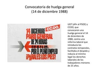 Convocatoria de huelga general
(14 de diciembre 1988)
UGT (afín al PSOE) y
CCOO, que
convocaron una
huelga general el 14
de diciembre de
1988, contra una
reforma laboral que
introducía los
contratos temporales,
facilitaba el despido y
reducía al mínimo
legal los derechos
laborales de los
trabajadores menores
de 25 años.
 