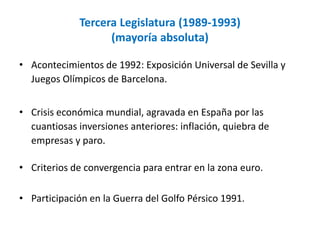 Tercera Legislatura (1989-1993)
(mayoría absoluta)
• Acontecimientos de 1992: Exposición Universal de Sevilla y
Juegos Olímpicos de Barcelona.
• Crisis económica mundial, agravada en España por las
cuantiosas inversiones anteriores: inflación, quiebra de
empresas y paro.
• Criterios de convergencia para entrar en la zona euro.
• Participación en la Guerra del Golfo Pérsico 1991.
 