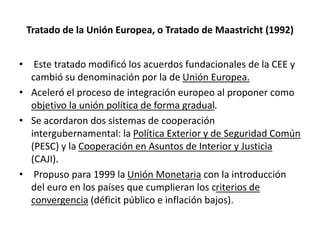 Tratado de la Unión Europea, o Tratado de Maastricht (1992)
• Este tratado modificó los acuerdos fundacionales de la CEE y
cambió su denominación por la de Unión Europea.
• Aceleró el proceso de integración europeo al proponer como
objetivo la unión política de forma gradual.
• Se acordaron dos sistemas de cooperación
intergubernamental: la Política Exterior y de Seguridad Común
(PESC) y la Cooperación en Asuntos de Interior y Justicia
(CAJI).
• Propuso para 1999 la Unión Monetaria con la introducción
del euro en los países que cumplieran los criterios de
convergencia (déficit público e inflación bajos).
 