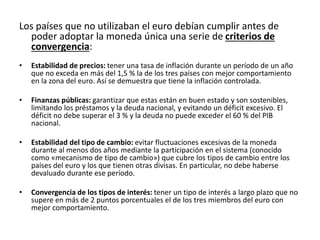 Los países que no utilizaban el euro debían cumplir antes de
poder adoptar la moneda única una serie de criterios de
convergencia:
• Estabilidad de precios: tener una tasa de inflación durante un período de un año
que no exceda en más del 1,5 % la de los tres países con mejor comportamiento
en la zona del euro. Así se demuestra que tiene la inflación controlada.
• Finanzas públicas: garantizar que estas están en buen estado y son sostenibles,
limitando los préstamos y la deuda nacional, y evitando un déficit excesivo. El
déficit no debe superar el 3 % y la deuda no puede exceder el 60 % del PIB
nacional.
• Estabilidad del tipo de cambio: evitar fluctuaciones excesivas de la moneda
durante al menos dos años mediante la participación en el sistema (conocido
como «mecanismo de tipo de cambio») que cubre los tipos de cambio entre los
países del euro y los que tienen otras divisas. En particular, no debe haberse
devaluado durante ese período.
• Convergencia de los tipos de interés: tener un tipo de interés a largo plazo que no
supere en más de 2 puntos porcentuales el de los tres miembros del euro con
mejor comportamiento.
 