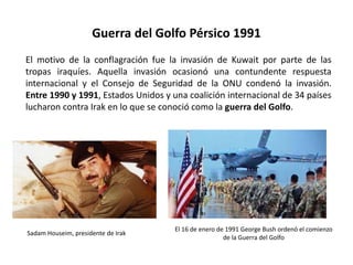 Guerra del Golfo Pérsico 1991
El 16 de enero de 1991 George Bush ordenó el comienzo
de la Guerra del Golfo
El motivo de la conflagración fue la invasión de Kuwait por parte de las
tropas iraquíes. Aquella invasión ocasionó una contundente respuesta
internacional y el Consejo de Seguridad de la ONU condenó la invasión.
Entre 1990 y 1991, Estados Unidos y una coalición internacional de 34 países
lucharon contra Irak en lo que se conoció como la guerra del Golfo.
Sadam Houseim, presidente de Irak
 