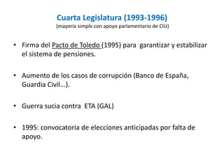 Cuarta Legislatura (1993-1996)
(mayoría simple con apoyo parlamentario de CIU)
• Firma del Pacto de Toledo (1995) para garantizar y estabilizar
el sistema de pensiones.
• Aumento de los casos de corrupción (Banco de España,
Guardia Civil...).
• Guerra sucia contra ETA (GAL)
• 1995: convocatoria de elecciones anticipadas por falta de
apoyo.
 