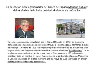 La detención del ex gobernador del Banco de España Mariano Rubio y
del ex síndico de la Bolsa de Madrid Manuel de la Concha.
Tras unas informaciones reveladas por el Diario El Mundo en 1992, ​ en las que se
denunciaba su implicación en un delito de fraude a Hacienda (Caso Ibercorp), dimitió
de su cargo. En enero de 1995 fue imputado por delito de tráfico de influencias. Una
segunda causa en la que se vio implicado fue la conocida como "Caso Mariano" causa
por haber mantenido una cuenta opaca para el fisco, con unos 130 millones de
pesetas y bajo un nombre en clave. Cuenta que se la gestionaba el propio Manuel de
la Concha, implicado en el caso Ibercorp. El 5 de mayo de 1996 ingresaba en prisión
por fraude fiscal y falsedad documental.
 