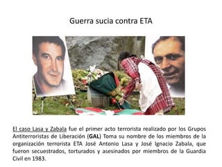 Guerra sucia contra ETA
El caso Lasa y Zabala fue el primer acto terrorista realizado por los Grupos
Antiterroristas de Liberación (GAL) Toma su nombre de los miembros de la
organización terrorista ETA José Antonio Lasa y José Ignacio Zabala, que
fueron secuestrados, torturados y asesinados por miembros de la Guardia
Civil en 1983.
 