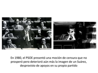 En 1980, el PSOE presentó una moción de censura que no
prosperó pero deterioró aún más la imagen de un Suárez,
desprovisto de apoyos en su propio partido
 