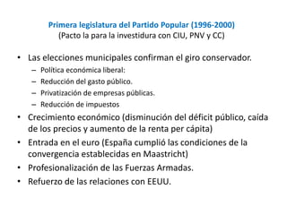 Primera legislatura del Partido Popular (1996-2000)
(Pacto la para la investidura con CIU, PNV y CC)
• Las elecciones municipales confirman el giro conservador.
– Política económica liberal:
– Reducción del gasto público.
– Privatización de empresas públicas.
– Reducción de impuestos
• Crecimiento económico (disminución del déficit público, caída
de los precios y aumento de la renta per cápita)
• Entrada en el euro (España cumplió las condiciones de la
convergencia establecidas en Maastricht)
• Profesionalización de las Fuerzas Armadas.
• Refuerzo de las relaciones con EEUU.
 