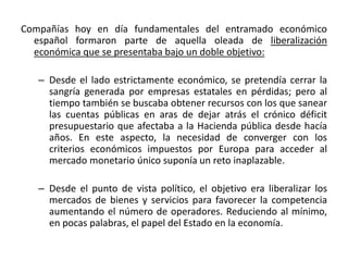 Compañías hoy en día fundamentales del entramado económico
español formaron parte de aquella oleada de liberalización
económica que se presentaba bajo un doble objetivo:
– Desde el lado estrictamente económico, se pretendía cerrar la
sangría generada por empresas estatales en pérdidas; pero al
tiempo también se buscaba obtener recursos con los que sanear
las cuentas públicas en aras de dejar atrás el crónico déficit
presupuestario que afectaba a la Hacienda pública desde hacía
años. En este aspecto, la necesidad de converger con los
criterios económicos impuestos por Europa para acceder al
mercado monetario único suponía un reto inaplazable.
– Desde el punto de vista político, el objetivo era liberalizar los
mercados de bienes y servicios para favorecer la competencia
aumentando el número de operadores. Reduciendo al mínimo,
en pocas palabras, el papel del Estado en la economía.
 