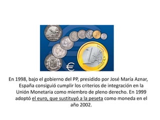 En 1998, bajo el gobierno del PP, presidido por José María Aznar,
España consiguió cumplir los criterios de integración en la
Unión Monetaria como miembro de pleno derecho. En 1999
adoptó el euro, que sustituyó a la peseta como moneda en el
año 2002.
 