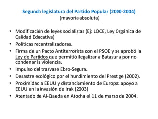 Segunda legislatura del Partido Popular (2000-2004)
(mayoría absoluta)
• Modificación de leyes socialistas (Ej: LOCE, Ley Orgánica de
Calidad Educativa)
• Políticas recentralizadoras.
• Firma de un Pacto Antiterrorista con el PSOE y se aprobó la
Ley de Partidos que permitió ilegalizar a Batasuna por no
condenar la violencia.
• Impulso del trasvase Ebro-Segura.
• Desastre ecológico por el hundimiento del Prestige (2002).
• Proximidad a EEUU y distanciamiento de Europa: apoyo a
EEUU en la invasión de Irak (2003)
• Atentado de Al-Qaeda en Atocha el 11 de marzo de 2004.
 