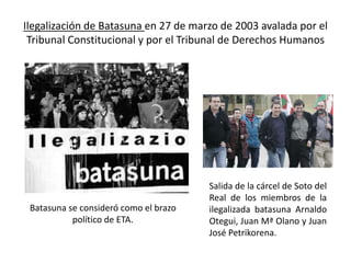 Ilegalización de Batasuna en 27 de marzo de 2003 avalada por el
Tribunal Constitucional y por el Tribunal de Derechos Humanos
Salida de la cárcel de Soto del
Real de los miembros de la
ilegalizada batasuna Arnaldo
Otegui, Juan Mª Olano y Juan
José Petrikorena.
Batasuna se consideró como el brazo
político de ETA.
 
