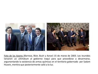 Foto de las Azores (Barroso, Blair, Bush y Aznar) 15 de marzo de 2003. Los reunidos
lanzaron un ultimátum al gobierno iraquí para que procediese a desarmarse,
argumentando la existencia de armas químicas en el territorio gobernado por Sadam
Husein, mentira que posteriormente salió a la luz.
 