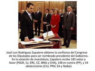 José Luis Rodríguez Zapatero obtiene la confianza del Congreso
de los Diputados para ser nombrado presidente del Gobierno.​
En la votación de investidura, Zapatero recibe 183 votos a
favor (PSOE, IU, ERC, CC, BNG y CHA), 148 en contra (PP), y 19
abstenciones (CiU, PNV, EA y NaBai)
 