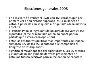Elecciones generales 2008
• En ellas volvió a vencer el PSOE con 169 escaños que por
primera vez en su historia superaba los 11 millones de
votos. A pesar de ello se quedó a 7 diputados de la mayoría
absoluta.
• El Partido Popular logró más de un 40 % de los votos y 154
diputados (el mejor resultado obtenido nunca por un
partido que estaría en la oposición)
• Entre las dos fuerzas políticas más importantes de España
sumaban 322 de los 350 diputados que componían el
Congreso de los Diputados.
• Significó el mayor apogeo del bipartidismo. Los 25 escaños
y el más de millón y medio de votos provenientes de
Cataluña fueron decisivos para la reelección de Zapatero
 