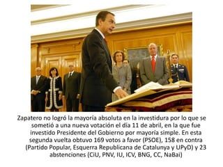 Zapatero no logró la mayoría absoluta en la investidura por lo que se
sometió a una nueva votación el día 11 de abril, en la que fue
investido Presidente del Gobierno por mayoría simple. En esta
segunda vuelta obtuvo 169 votos a favor (PSOE), 158 en contra
(Partido Popular, Esquerra Republicana de Catalunya y UPyD) y 23
abstenciones (CiU, PNV, IU, ICV, BNG, CC, NaBai)
 