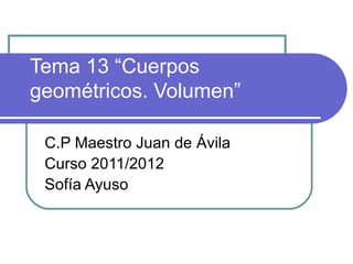 Tema 13 “Cuerpos
geométricos. Volumen”

 C.P Maestro Juan de Ávila
 Curso 2011/2012
 Sofía Ayuso
 