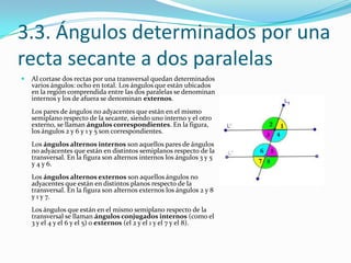 3.3. Ángulos determinados por una
recta secante a dos paralelas
   Al cortase dos rectas por una transversal quedan determinados
    varios ángulos: ocho en total. Los ángulos que están ubicados
    en la región comprendida entre las dos paralelas se denominan
    internos y los de afuera se denominan externos.
    Los pares de ángulos no adyacentes que están en el mismo
    semiplano respecto de la secante, siendo uno interno y el otro
    externo, se llaman ángulos correspondientes. En la figura,
    los ángulos 2 y 6 y 1 y 5 son correspondientes.
    Los ángulos alternos internos son aquellos pares de ángulos
    no adyacentes que están en distintos semiplanos respecto de la
    transversal. En la figura son alternos internos los ángulos 3 y 5
    y 4 y 6.
    Los ángulos alternos externos son aquellos ángulos no
    adyacentes que están en distintos planos respecto de la
    transversal. En la figura son alternos externos los ángulos 2 y 8
    y 1 y 7.
    Los ángulos que están en el mismo semiplano respecto de la
    transversal se llaman ángulos conjugados internos (como el
    3 y el 4 y el 6 y el 5) o externos (el 2 y el 1 y el 7 y el 8).
 