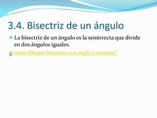 3.4. Bisectriz de un ángulo
 La bisectriz de un ángulo es la semirrecta que divide
  en dos ángulos iguales.
¿Cómo dibujar bisectriz con regla y compás?
 