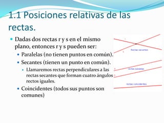 1.1 Posiciones relativas de las
rectas.
 Dadas dos rectas r y s en el mismo
 plano, entonces r y s pueden ser:
   Paralelas (no tienen puntos en común).
   Secantes (tienen un punto en común).
       Llamaremos rectas perpendiculares a las
        rectas secantes que forman cuatro ángulos
        rectos iguales.
   Coincidentes (todos sus puntos son
    comunes)
 