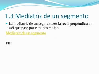 1.3 Mediatriz de un segmento
 La mediatriz de un segmento es la recta perpendicular
 a él que pasa por el punto medio.
Mediatriz de un segmento

FIN.
 