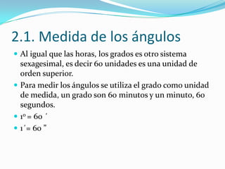 2.1. Medida de los ángulos
 Al igual que las horas, los grados es otro sistema
  sexagesimal, es decir 60 unidades es una unidad de
  orden superior.
 Para medir los ángulos se utiliza el grado como unidad
  de medida, un grado son 60 minutos y un minuto, 60
  segundos.
 10 = 60 ´
 1´= 60 ”
 