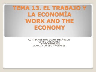 TEMA 13. EL TRABAJO Y
LA ECONOMÍA
WORK AND THE
ECONOMY
C. P. MAESTRO JUAN DE ÁVILA
CURSO 2012/2013
6º DE PRIMARIA
CLAUDIA AYUSO - MORALES
 
