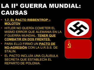 LA IIª GUERRA MUNDIAL:
CAUSAS
• 1.7. EL PACTO RIBBENTROP –
  MOLOTOV
• HITLER NO QUERÍA COMETER EL
  MISMO ERROR QUE ALEMANIA EN LA
  Iª GUERRA MUNDIAL: TENER QUE
  COMBATIR EN DOS FRENTES.
• PARA ELLO FIRMÓ UN PACTO DE
  NO-AGRESIÓN CON LA U.R.S.S. DE
  STALIN.
• EL PACTO INCLUÍA UNA CLÁUSULA
  SECRETA QUE ESTABLECÍA EL
  REPARTO DE POLONIA.
 
