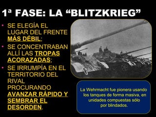 1ª FASE: LA “BLITZKRIEG”
• SE ELEGÍA EL
  LUGAR DEL FRENTE
  MÁS DÉBIL;
• SE CONCENTRABAN
  ALLÍ LAS TROPAS
  ACORAZADAS;
• SE IRRUMPÍA EN EL
  TERRITORIO DEL
  RIVAL
  PROCURANDO          La Wehrmacht fue pionera usando
  AVANZAR RÁPIDO Y     los tanques de forma masiva, en
  SEMBRAR EL              unidades compuestas sólo
                                por blindados.
  DESORDEN.
 