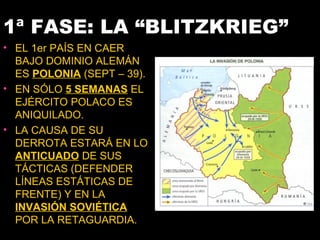 1ª FASE: LA “BLITZKRIEG”
• EL 1er PAÍS EN CAER
  BAJO DOMINIO ALEMÁN
  ES POLONIA (SEPT – 39).
• EN SÓLO 5 SEMANAS EL
  EJÉRCITO POLACO ES
  ANIQUILADO.
• LA CAUSA DE SU
  DERROTA ESTARÁ EN LO
  ANTICUADO DE SUS
  TÁCTICAS (DEFENDER
  LÍNEAS ESTÁTICAS DE
  FRENTE) Y EN LA
  INVASIÓN SOVIÉTICA
  POR LA RETAGUARDIA.
 