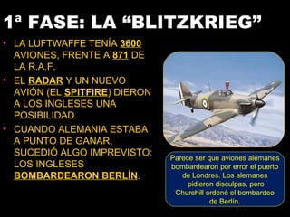 1ª FASE: LA “BLITZKRIEG”
• LA LUFTWAFFE TENÍA 3600
  AVIONES, FRENTE A 871 DE
  LA R.A.F.
• EL RADAR Y UN NUEVO
  AVIÓN (EL SPITFIRE) DIERON
  A LOS INGLESES UNA
  POSIBILIDAD
• CUANDO ALEMANIA ESTABA
  A PUNTO DE GANAR,
  SUCEDIÓ ALGO IMPREVISTO:     Parece ser que aviones alemanes
  LOS INGLESES                 bombardearon por error el puerto
  BOMBARDEARON BERLÍN.            de Londres. Los alemanes
                                    pidieron disculpas, pero
                                Churchill ordenó el bombardeo
                                           de Berlín.
 
